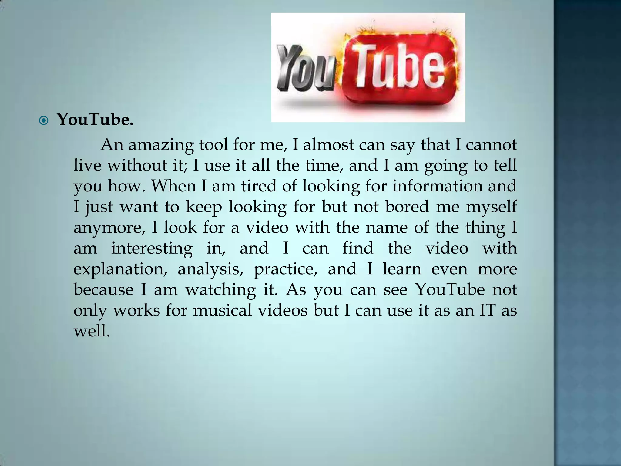  YouTube.
An amazing tool for me, I almost can say that I cannot
live without it; I use it all the time, and I am going to tell
you how. When I am tired of looking for information and
I just want to keep looking for but not bored me myself
anymore, I look for a video with the name of the thing I
am interesting in, and I can find the video with
explanation, analysis, practice, and I learn even more
because I am watching it. As you can see YouTube not
only works for musical videos but I can use it as an IT as
well.
 