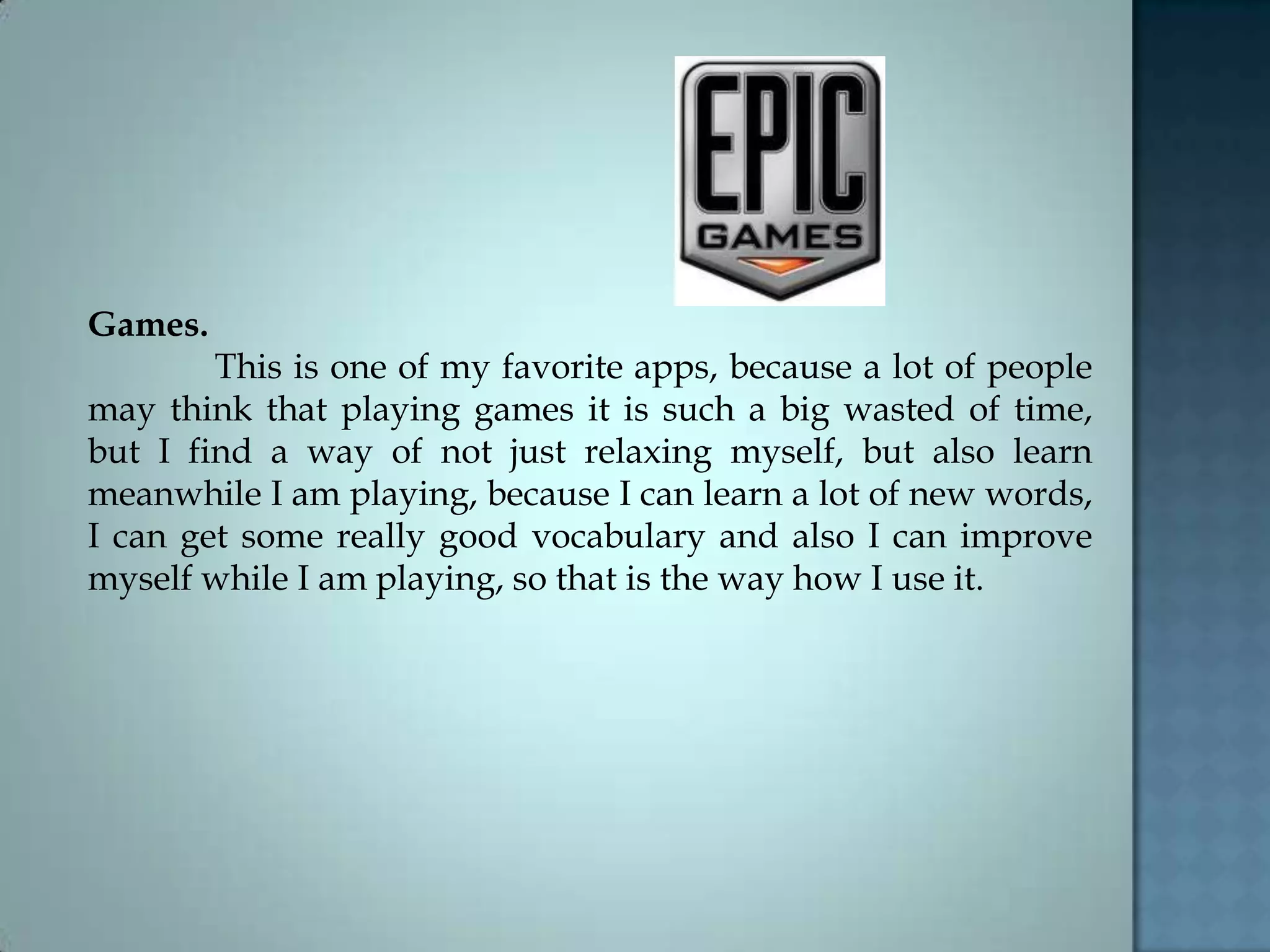Games.
This is one of my favorite apps, because a lot of people
may think that playing games it is such a big wasted of time,
but I find a way of not just relaxing myself, but also learn
meanwhile I am playing, because I can learn a lot of new words,
I can get some really good vocabulary and also I can improve
myself while I am playing, so that is the way how I use it.
 