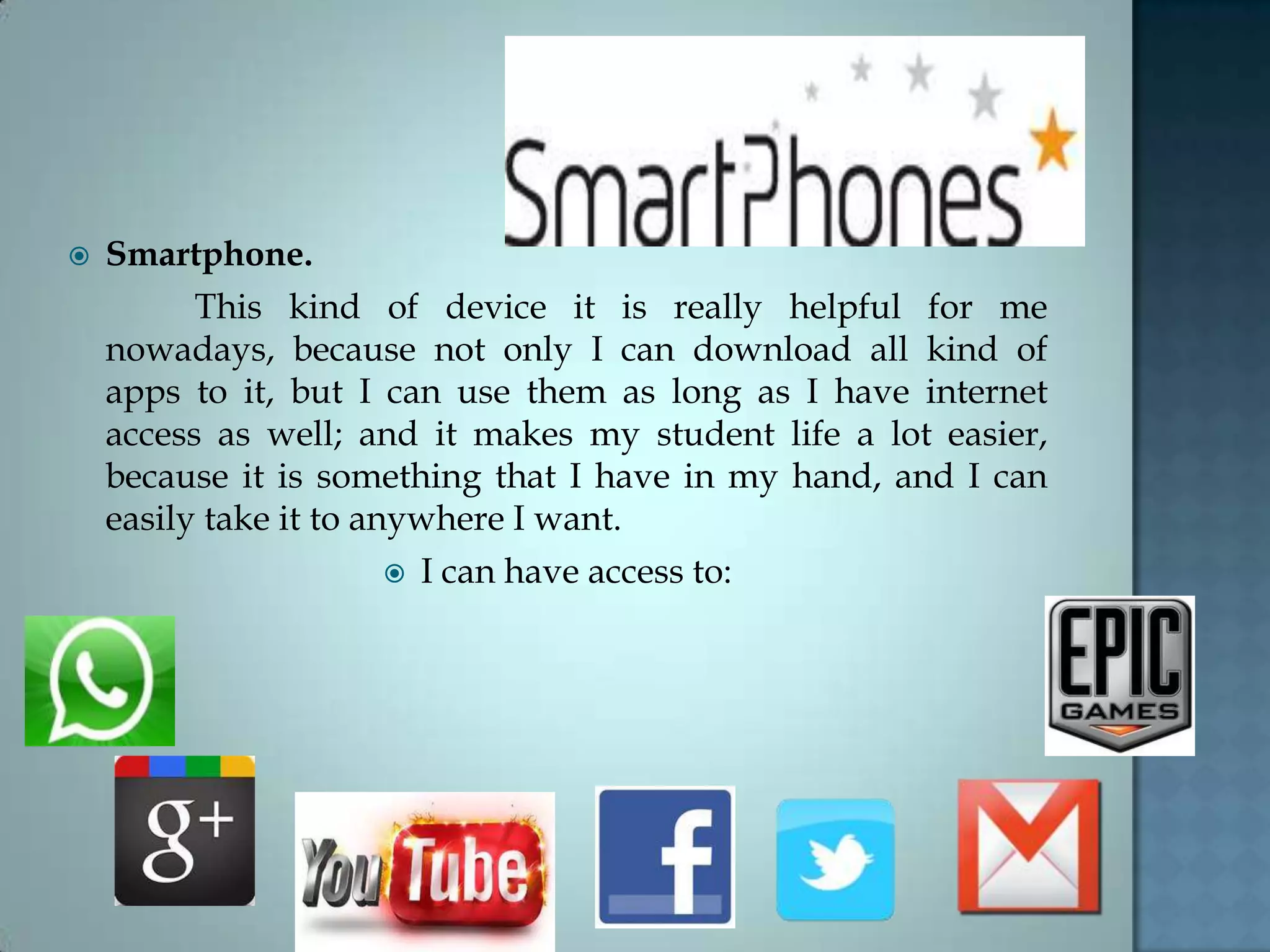  Smartphone.
This kind of device it is really helpful for me
nowadays, because not only I can download all kind of
apps to it, but I can use them as long as I have internet
access as well; and it makes my student life a lot easier,
because it is something that I have in my hand, and I can
easily take it to anywhere I want.
 I can have access to:
 