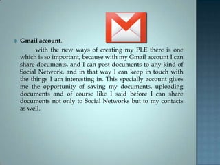  Gmail account.
with the new ways of creating my PLE there is one
which is so important, because with my Gmail account I can
share documents, and I can post documents to any kind of
Social Network, and in that way I can keep in touch with
the things I am interesting in. This specially account gives
me the opportunity of saving my documents, uploading
documents and of course like I said before I can share
documents not only to Social Networks but to my contacts
as well.
 