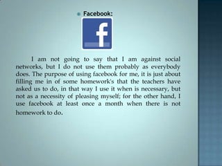  Facebook:
I am not going to say that I am against social
networks, but I do not use them probably as everybody
does. The purpose of using facebook for me, it is just about
filling me in of some homework's that the teachers have
asked us to do, in that way I use it when is necessary, but
not as a necessity of pleasing myself; for the other hand, I
use facebook at least once a month when there is not
homework to do.
 