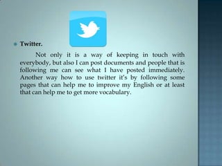  Twitter.
Not only it is a way of keeping in touch with
everybody, but also I can post documents and people that is
following me can see what I have posted immediately.
Another way how to use twitter it’s by following some
pages that can help me to improve my English or at least
that can help me to get more vocabulary.
 