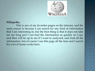Wikipedia.
This is one of my favorites pages on the internet, and the
main reason is because I can search for any kind of information
that I am interesting in, but the best thing is that it does not take
me too long and I can find the information as quickly as I can,
and then will be up to me if I want to analyzed, and read all the
information, but of course I use this page all the time and I search
for a lot of home works here.
 