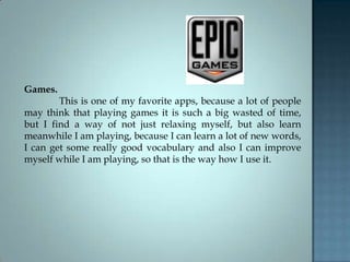 Games.
This is one of my favorite apps, because a lot of people
may think that playing games it is such a big wasted of time,
but I find a way of not just relaxing myself, but also learn
meanwhile I am playing, because I can learn a lot of new words,
I can get some really good vocabulary and also I can improve
myself while I am playing, so that is the way how I use it.
 