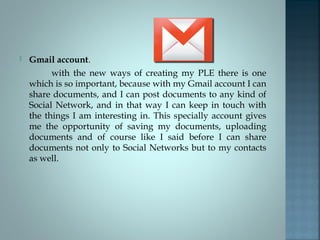  Gmail account.
with the new ways of creating my PLE there is one
which is so important, because with my Gmail account I can
share documents, and I can post documents to any kind of
Social Network, and in that way I can keep in touch with
the things I am interesting in. This specially account gives
me the opportunity of saving my documents, uploading
documents and of course like I said before I can share
documents not only to Social Networks but to my contacts
as well.
 