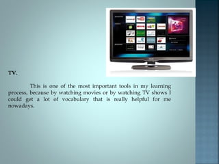 TV.
This is one of the most important tools in my learning
process, because by watching movies or by watching TV shows I
could get a lot of vocabulary that is really helpful for me
nowadays.
 