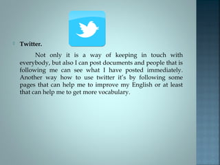  Twitter.
Not only it is a way of keeping in touch with
everybody, but also I can post documents and people that is
following me can see what I have posted immediately.
Another way how to use twitter it’s by following some
pages that can help me to improve my English or at least
that can help me to get more vocabulary.
 