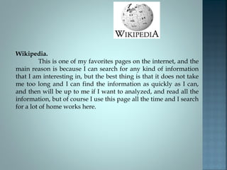 Wikipedia.
This is one of my favorites pages on the internet, and the
main reason is because I can search for any kind of information
that I am interesting in, but the best thing is that it does not take
me too long and I can find the information as quickly as I can,
and then will be up to me if I want to analyzed, and read all the
information, but of course I use this page all the time and I search
for a lot of home works here.
 