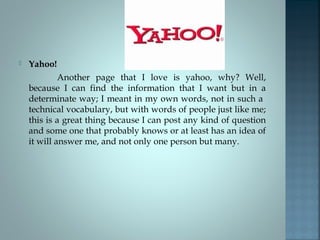  Yahoo!
Another page that I love is yahoo, why? Well,
because I can find the information that I want but in a
determinate way; I meant in my own words, not in such a
technical vocabulary, but with words of people just like me;
this is a great thing because I can post any kind of question
and some one that probably knows or at least has an idea of
it will answer me, and not only one person but many.
 