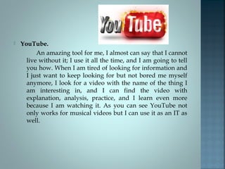  YouTube.
An amazing tool for me, I almost can say that I cannot
live without it; I use it all the time, and I am going to tell
you how. When I am tired of looking for information and
I just want to keep looking for but not bored me myself
anymore, I look for a video with the name of the thing I
am interesting in, and I can find the video with
explanation, analysis, practice, and I learn even more
because I am watching it. As you can see YouTube not
only works for musical videos but I can use it as an IT as
well.
 