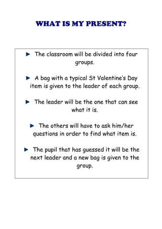 WHAT IS MY PRESENT?



 The classroom will be divided into four
               groups.

  A bag with a typical St Valentine’s Day
item is given to the leader of each group.

 The leader will be the one that can see
               what it is.

   The others will have to ask him/her
 questions in order to find what item is.

 The pupil that has guessed it will be the
next leader and a new bag is given to the
                 group.
 