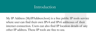 Introduction
My IP Address (MyIPAddress.host) is a free public IP tools service
where user can find their own IPv4 and IPv6 addresses of their
internet connection. Users can also find IP location details of any
other IP address. These IP tools are free to use.
 