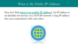 What is My Public IP Address
How do I find what is my public IP address? An IP address is
an identifier for devices on a TCP/IP network. Using IP address
they can communicate with each other.
 