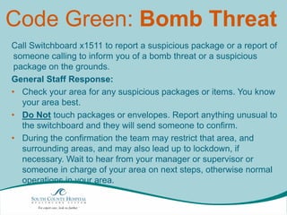 Code Green: Bomb Threat
Call Switchboard x1511 to report a suspicious package or a report of
someone calling to inform you of a bomb threat or a suspicious
package on the grounds.
General Staff Response:
• Check your area for any suspicious packages or items. You know
your area best.
• Do Not touch packages or envelopes. Report anything unusual to
the switchboard and they will send someone to confirm.
• During the confirmation the team may restrict that area, and
surrounding areas, and may also lead up to lockdown, if
necessary. Wait to hear from your manager or supervisor or
someone in charge of your area on next steps, otherwise normal
operations in your area.

 