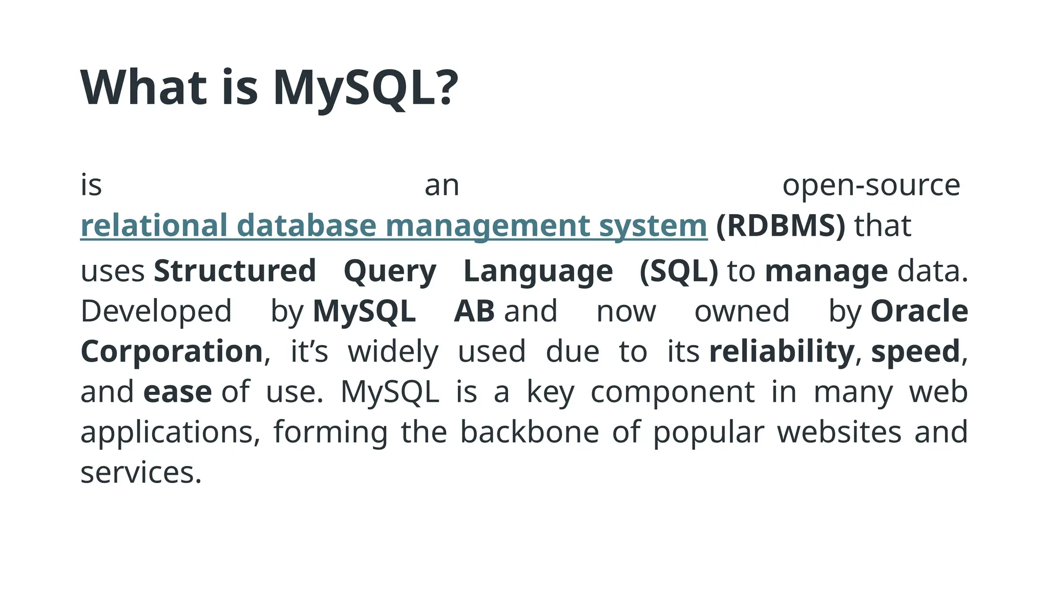 What is MySQL?
is an open-source
relational database management system (RDBMS) that
uses Structured Query Language (SQL) to manage data.
Developed by MySQL AB and now owned by Oracle
Corporation, it’s widely used due to its reliability, speed,
and ease of use. MySQL is a key component in many web
applications, forming the backbone of popular websites and
services.
 