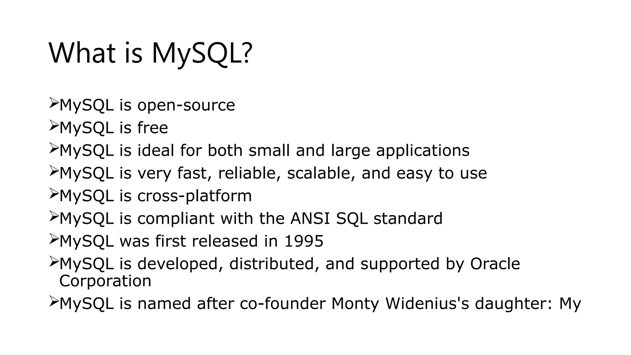 What is MySQL?
MySQL is open-source
MySQL is free
MySQL is ideal for both small and large applications
MySQL is very fast, reliable, scalable, and easy to use
MySQL is cross-platform
MySQL is compliant with the ANSI SQL standard
MySQL was first released in 1995
MySQL is developed, distributed, and supported by Oracle
Corporation
MySQL is named after co-founder Monty Widenius's daughter: My
 