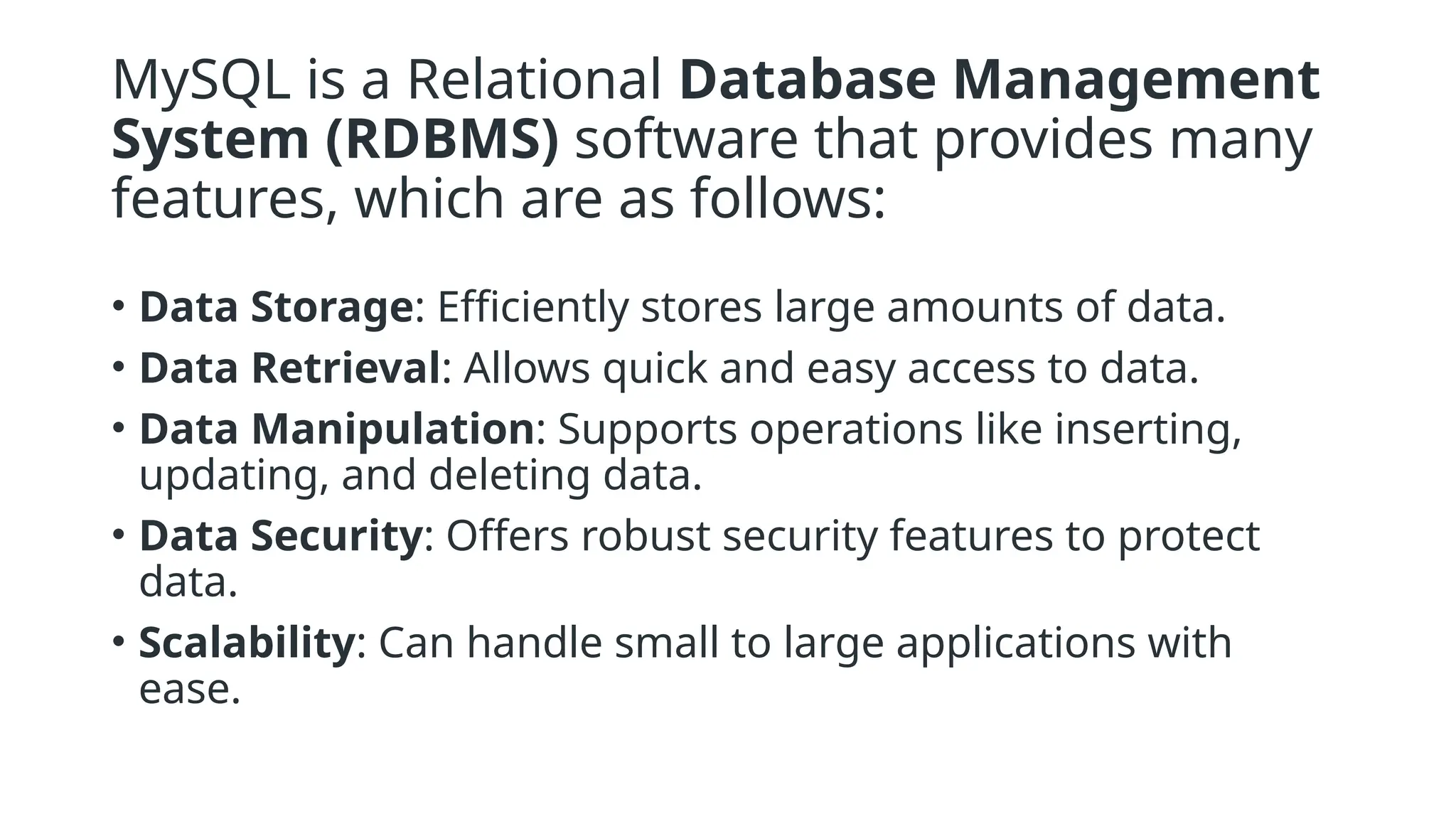 MySQL is a Relational Database Management
System (RDBMS) software that provides many
features, which are as follows:
• Data Storage: Efficiently stores large amounts of data.
• Data Retrieval: Allows quick and easy access to data.
• Data Manipulation: Supports operations like inserting,
updating, and deleting data.
• Data Security: Offers robust security features to protect
data.
• Scalability: Can handle small to large applications with
ease.
 
