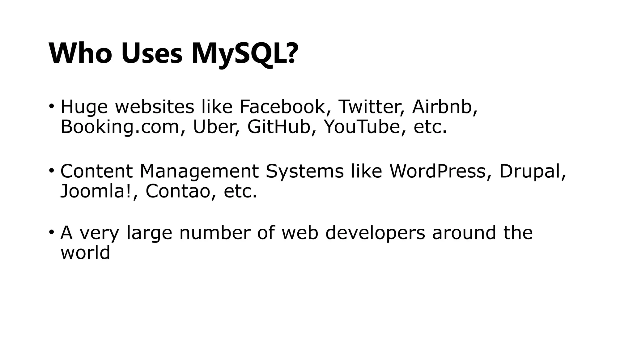 Who Uses MySQL?
• Huge websites like Facebook, Twitter, Airbnb,
Booking.com, Uber, GitHub, YouTube, etc.
• Content Management Systems like WordPress, Drupal,
Joomla!, Contao, etc.
• A very large number of web developers around the
world
 