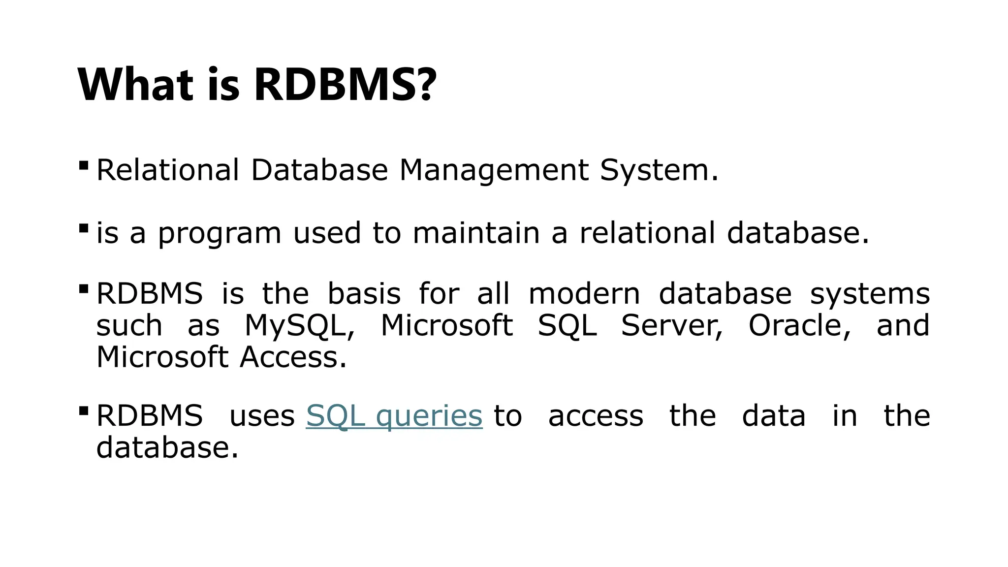 What is RDBMS?
 Relational Database Management System.
 is a program used to maintain a relational database.
 RDBMS is the basis for all modern database systems
such as MySQL, Microsoft SQL Server, Oracle, and
Microsoft Access.
 RDBMS uses SQL queries to access the data in the
database.
 