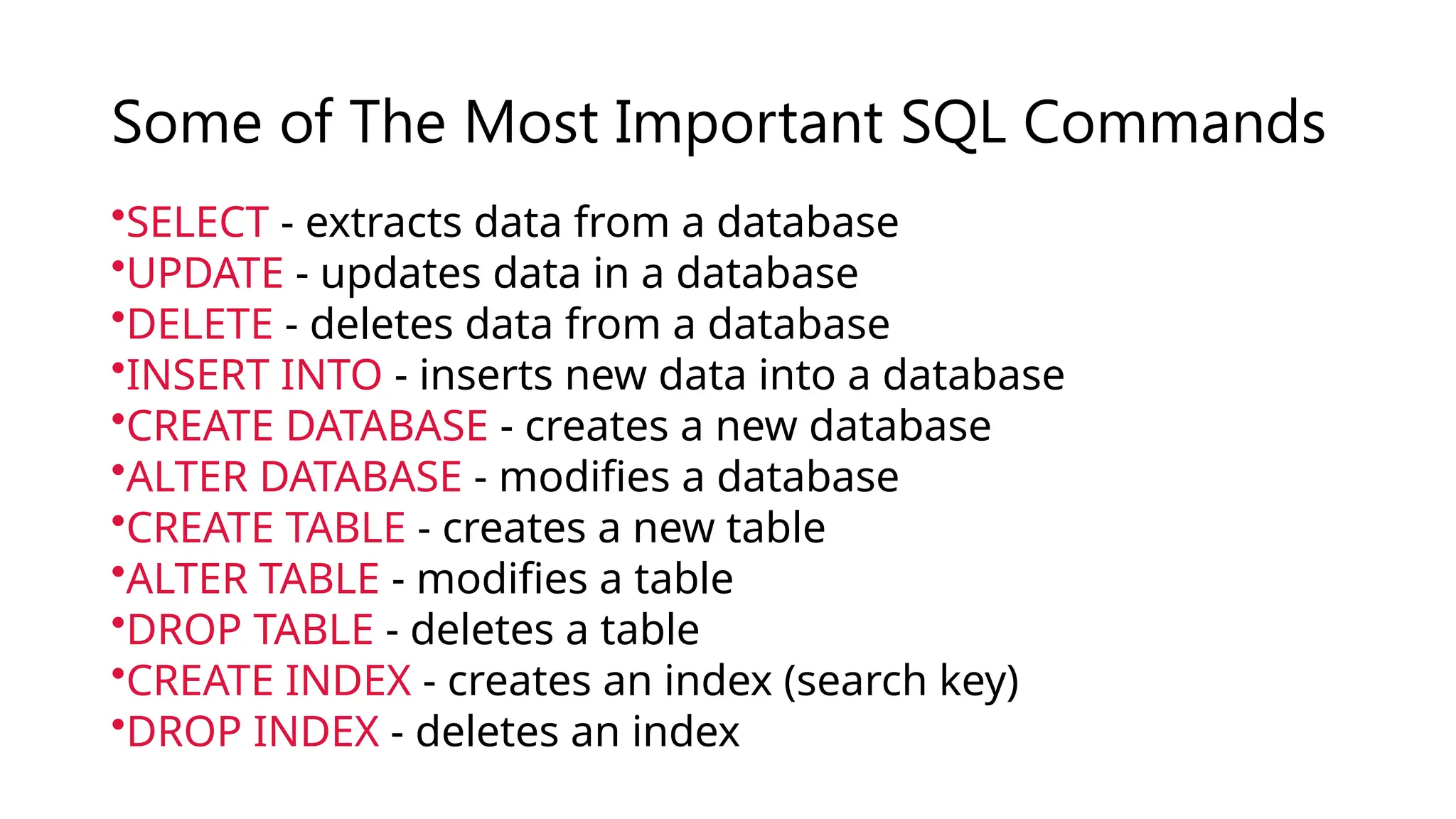 Some of The Most Important SQL Commands
•SELECT - extracts data from a database
•UPDATE - updates data in a database
•DELETE - deletes data from a database
•INSERT INTO - inserts new data into a database
•CREATE DATABASE - creates a new database
•ALTER DATABASE - modifies a database
•CREATE TABLE - creates a new table
•ALTER TABLE - modifies a table
•DROP TABLE - deletes a table
•CREATE INDEX - creates an index (search key)
•DROP INDEX - deletes an index
 