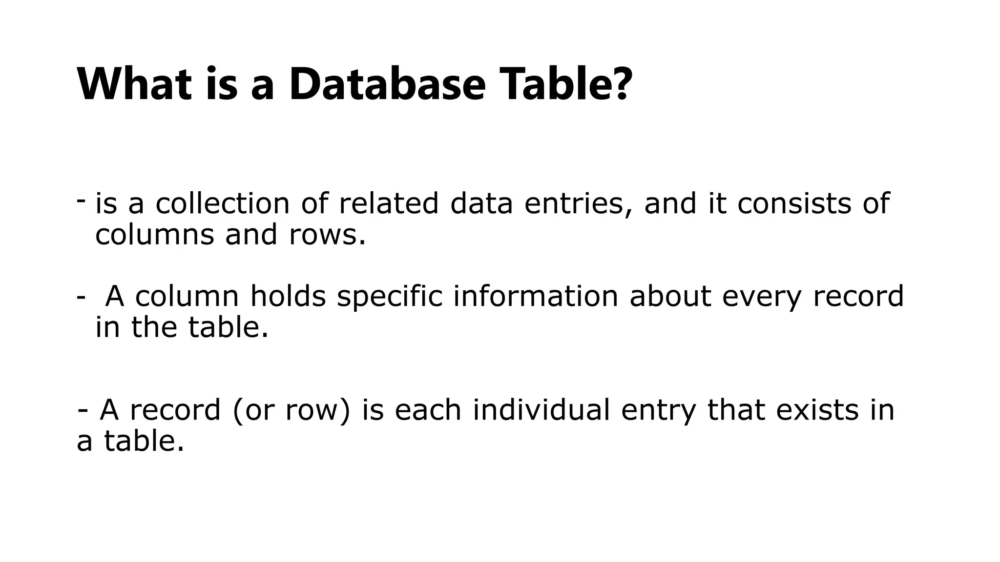 What is a Database Table?
- is a collection of related data entries, and it consists of
columns and rows.
- A column holds specific information about every record
in the table.
- A record (or row) is each individual entry that exists in
a table.
 