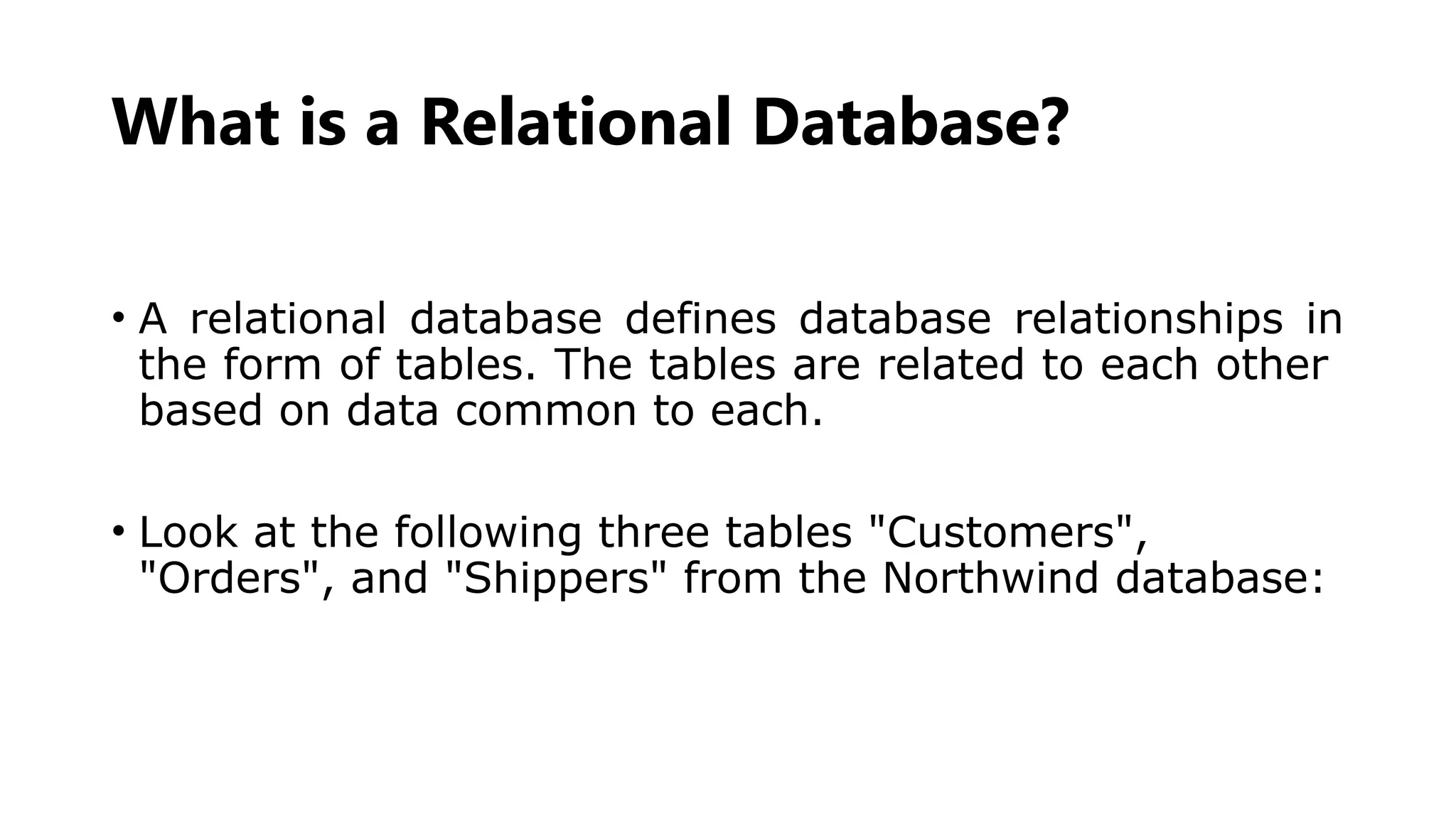 What is a Relational Database?
• A relational database defines database relationships in
the form of tables. The tables are related to each other
based on data common to each.
• Look at the following three tables "Customers",
"Orders", and "Shippers" from the Northwind database:
 