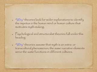 “Why” theories look for wider explanations to identify 
the impetus in the human mind or human culture that 
motivates myth-making. 
Psychological and structuralist theories fall under this 
heading 
“Why” theories assume that myth is an extra- or 
transcultural phenomenon; the same narrative elements 
serve the same functions in different cultures. 
 