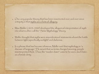 One very popular theory that has been resurrected over and over since 
antiquity is that myths are a form of allegory. 
Max Muller (1823-1900) developed the allegorical interpretation of myth 
into what is often call the “Solar Mythology” theory. 
Muller thought that myths were misunderstood statements about the battle 
between light (specifically sunlight) and darkness. 
In a phrase that has become infamous, Muller said that mythology is “a 
disease of language.” He meant that as terms changed meaning, people 
misinterpreted them. Thus, the “maiden dawn” came to be seen, much later, 
as a female deity. 
 