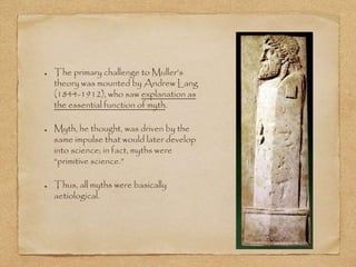 The primary challenge to Muller’s 
theory was mounted by Andrew Lang 
(1844-1912), who saw explanation as 
the essential function of myth. 
Myth, he thought, was driven by the 
same impulse that would later develop 
into science; in fact, myths were 
“primitive science.” 
Thus, all myths were basically 
aetiological. 
 
