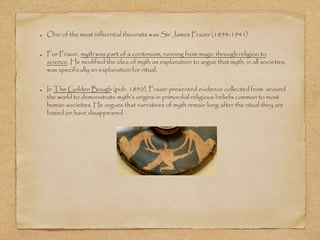 One of the most influential theorists was Sir James Frazer (1854-1941). 
For Frazer, myth was part of a continuum, running from magic through religion to 
science. He modified the idea of myth as explanation to argue that myth, in all societies, 
was specifically an explanation for ritual. 
In The Golden Bough (pub. 1890), Frazer presented evidence collected from around 
the world to demonstrate myth’s origins in primordial religious beliefs common to most 
human societies. He argues that narratives of myth remain long after the ritual they are 
based on have disappeared. 
 