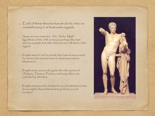 Each of these theories has struck its critics as 
unsatisfactory in at least some regards. 
Some see too restrictive. The “Solar Myth” 
hypothesis of the 19th century is perhaps the most 
obvious example, but other theories too, fall short in this 
regard: 
If myths must be tied to rituals, then how do we account 
for stories that seem to have no ritual associations 
whatsoever? 
If myths must concern the gods, then the stories of 
Oedipus, Theseus, Perseus, and many others are 
excluded by definition. 
If myths must provide charters for social institutions, how 
do we explain those that seem to perform no such 
function? 
 