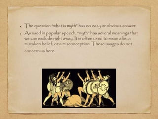 The question “what is myth” has no easy or obvious answer. 
As used in popular speech, “myth” has several meanings that 
we can exclude right away. It is often used to mean a lie, a 
mistaken belief, or a misconception. These usages do not 
concern us here. 
 