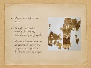 Myths are set in the 
past. 
A myth recounts 
events of long ago 
(usually very long ago). 
Myths often reflect the 
assumption that in the 
far past, things were 
different in many ways. 
 
