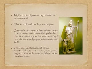 Myths frequently concern gods and the 
supernatural. 
This area of myth overlaps with religion. 
One useful distinction is that “religion” refers 
to what people do to honor their gods--the 
rites, ceremonies and so forth--whereas “myth” 
refers to the underlying narratives about the 
gods. 
Obviously, categorization of certain 
narratives about divinities as “myths” depends 
largely on whether the observer believes those 
narratives or not. 
 