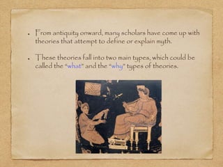 From antiquity onward, many scholars have come up with 
theories that attempt to define or explain myth. 
These theories fall into two main types, which could be 
called the “what” and the “why” types of theories. 
 