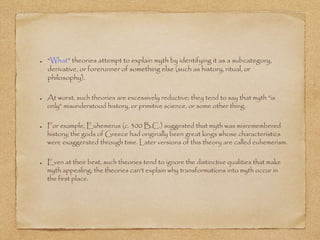 “What” theories attempt to explain myth by identifying it as a subcategory, 
derivative, or forerunner of something else (such as history, ritual, or 
philosophy). 
At worst, such theories are excessively reductive: they tend to say that myth “is 
only” misunderstood history, or primitive science, or some other thing. 
For example, Euhemerus (c. 300 B.C.) suggested that myth was misremembered 
history; the gods of Greece had originally been great kings whose characteristics 
were exaggerated through time. Later versions of this theory are called euhemerism. 
Even at their best, such theories tend to ignore the distinctive qualities that make 
myth appealing; the theories can’t explain why transformations into myth occur in 
the first place. 
 