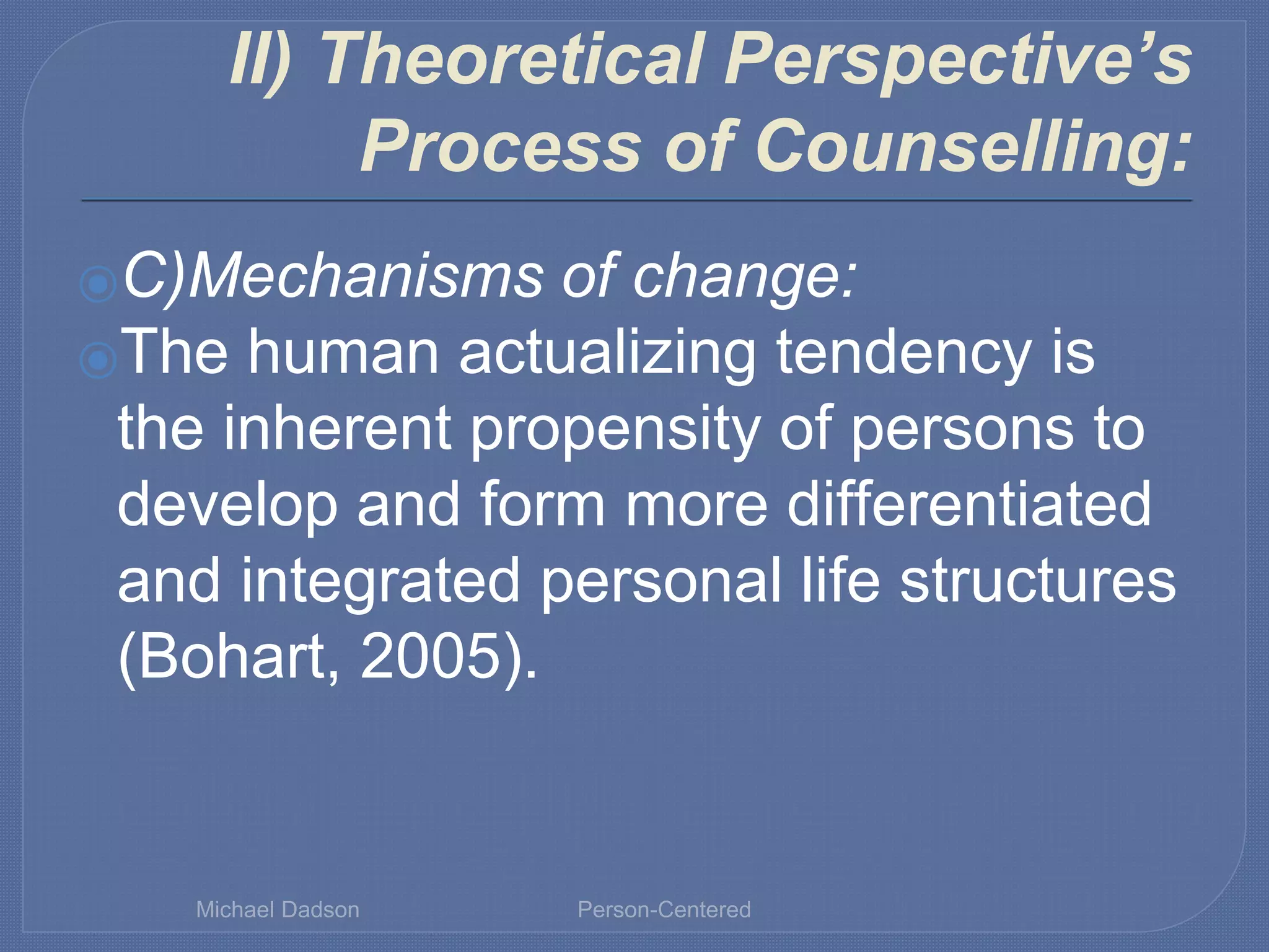 II) Theoretical Perspective’s
Process of Counselling:
⦿C)Mechanisms of change:
⦿The human actualizing tendency is
the inherent propensity of persons to
develop and form more differentiated
and integrated personal life structures
(Bohart, 2005).
Michael Dadson Person-Centered
 
