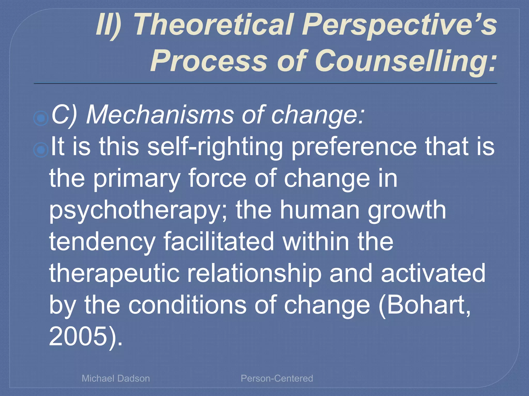 II) Theoretical Perspective’s
Process of Counselling:
⦿C) Mechanisms of change:
⦿It is this self-righting preference that is
the primary force of change in
psychotherapy; the human growth
tendency facilitated within the
therapeutic relationship and activated
by the conditions of change (Bohart,
2005).
Michael Dadson Person-Centered
 