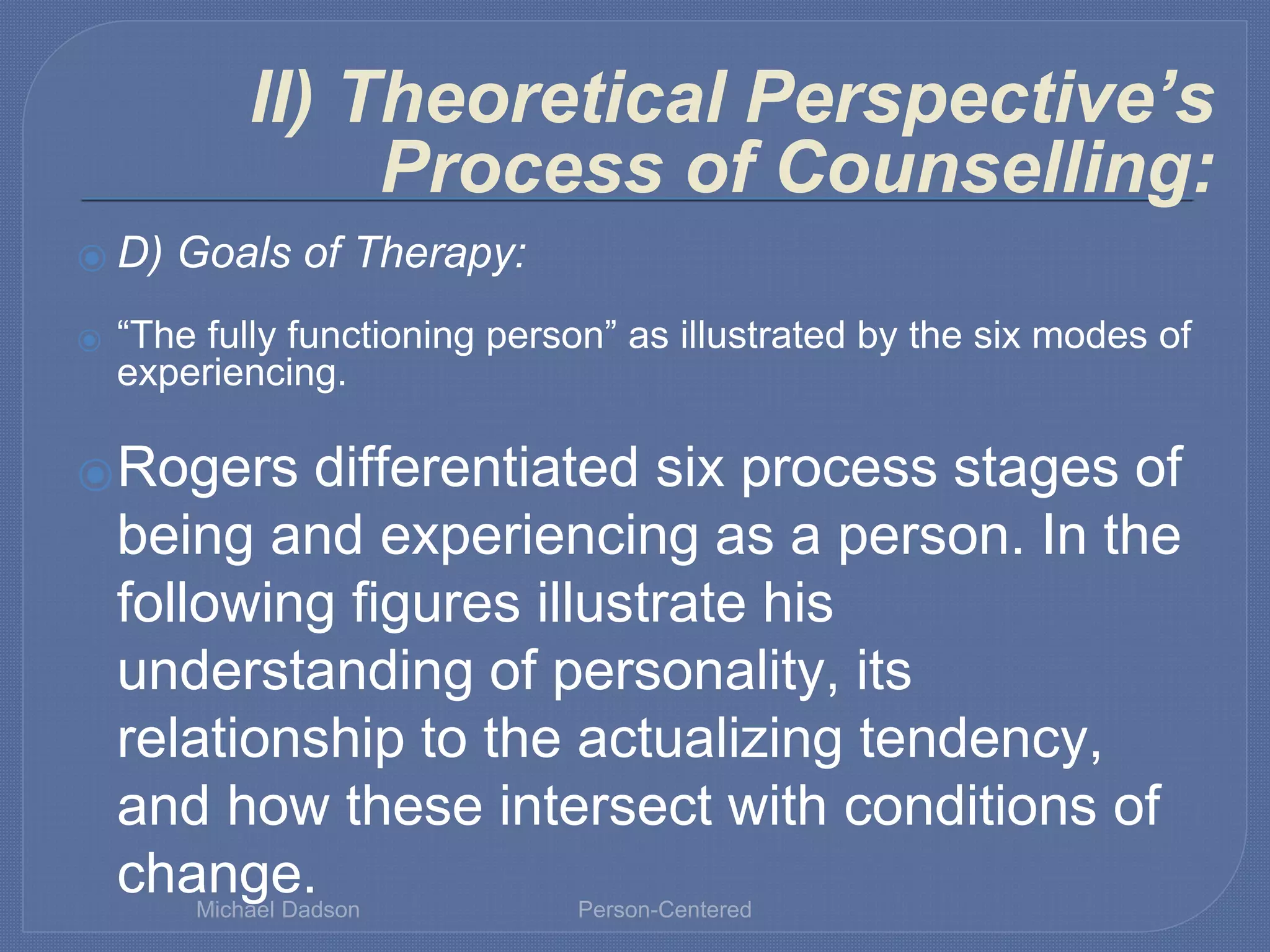 ⦿ D) Goals of Therapy:
⦿ “The fully functioning person” as illustrated by the six modes of
experiencing.
⦿Rogers differentiated six process stages of
being and experiencing as a person. In the
following figures illustrate his
understanding of personality, its
relationship to the actualizing tendency,
and how these intersect with conditions of
change.
II) Theoretical Perspective’s
Process of Counselling:
Michael Dadson Person-Centered
 