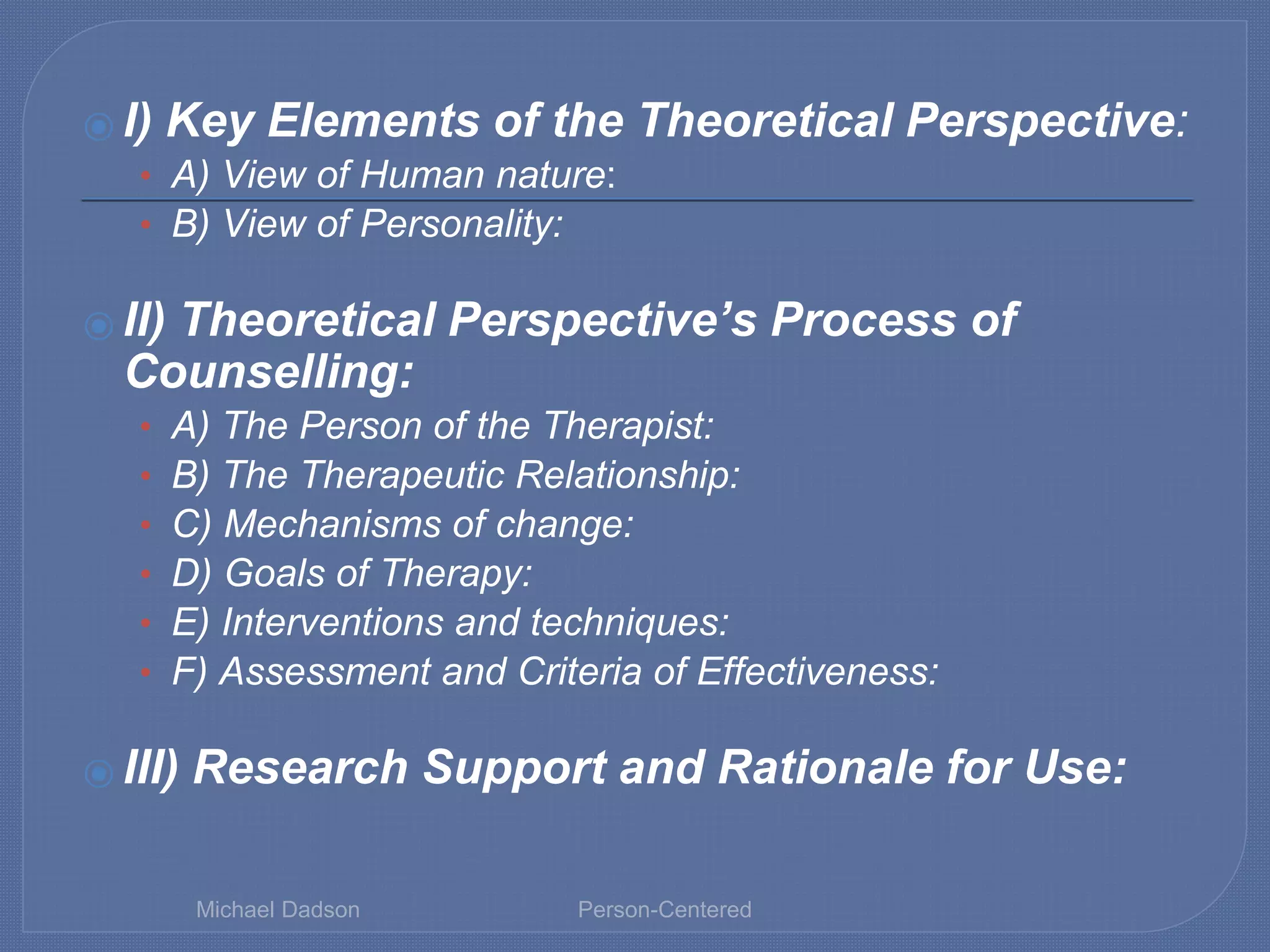 ⦿ I) Key Elements of the Theoretical Perspective:
• A) View of Human nature:
• B) View of Personality:
⦿ II) Theoretical Perspective’s Process of
Counselling:
• A) The Person of the Therapist:
• B) The Therapeutic Relationship:
• C) Mechanisms of change:
• D) Goals of Therapy:
• E) Interventions and techniques:
• F) Assessment and Criteria of Effectiveness:
⦿ III) Research Support and Rationale for Use:
Michael Dadson Person-Centered
 