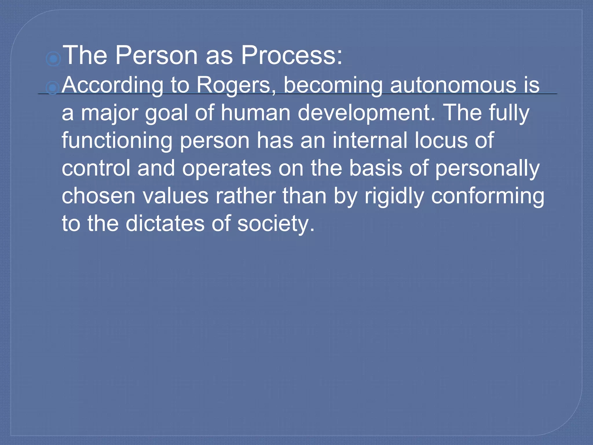 ⦿The Person as Process:
⦿According to Rogers, becoming autonomous is
a major goal of human development. The fully
functioning person has an internal locus of
control and operates on the basis of personally
chosen values rather than by rigidly conforming
to the dictates of society.
 