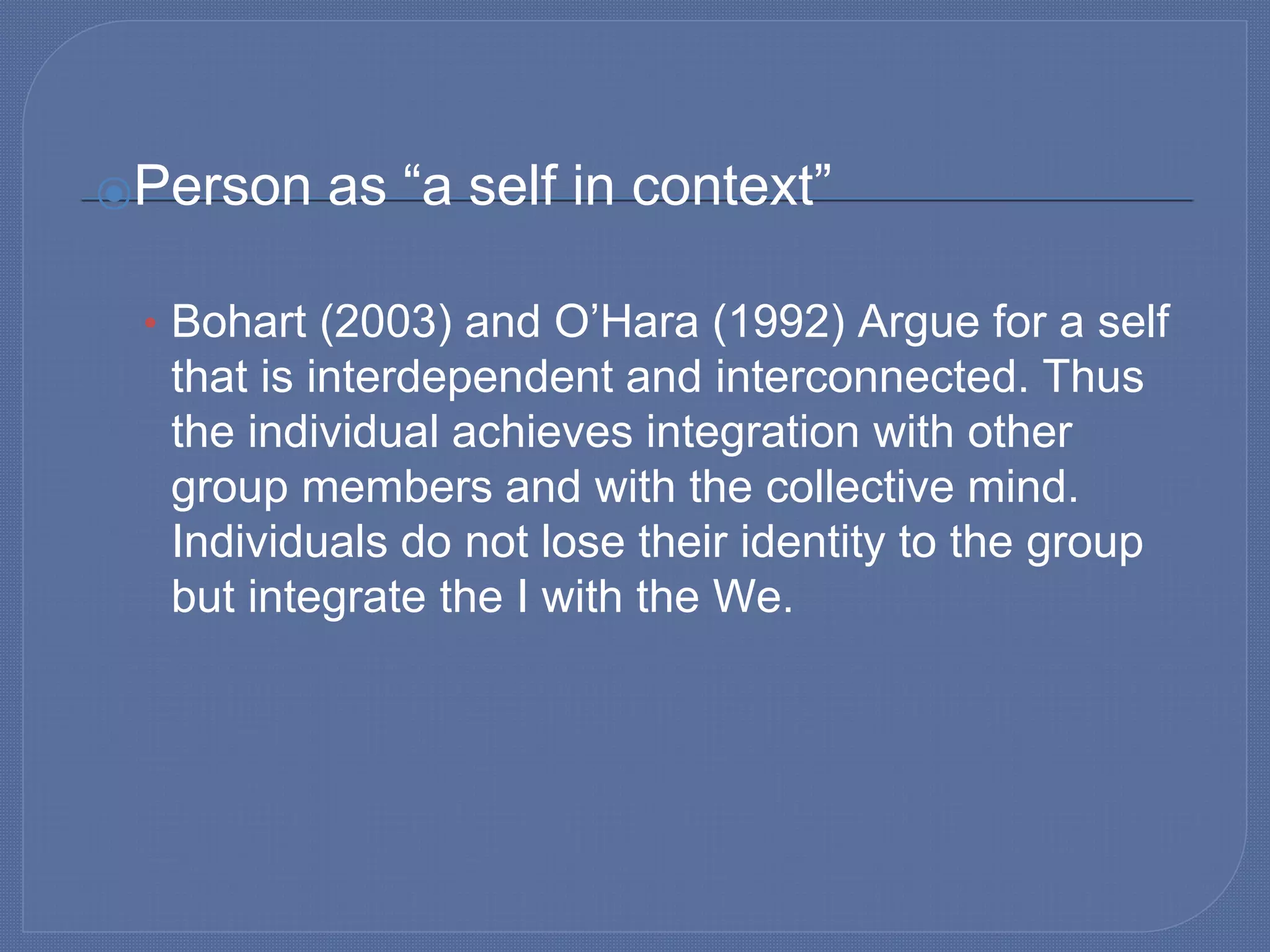 ⦿Person as “a self in context”
• Bohart (2003) and O’Hara (1992) Argue for a self
that is interdependent and interconnected. Thus
the individual achieves integration with other
group members and with the collective mind.
Individuals do not lose their identity to the group
but integrate the I with the We.
 