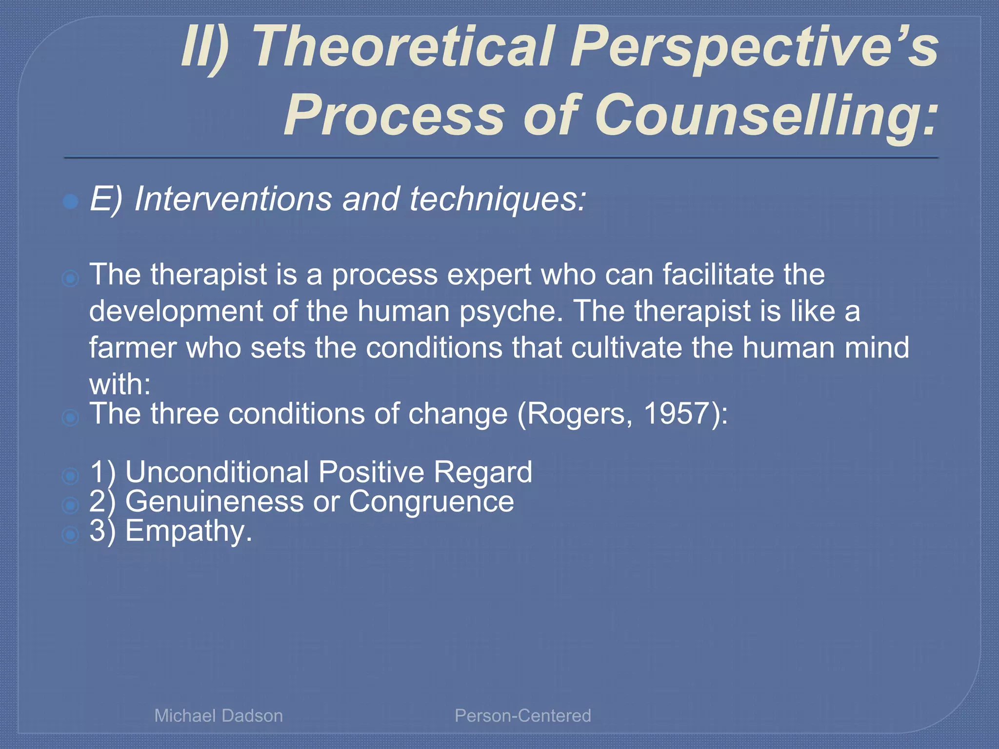 II) Theoretical Perspective’s
Process of Counselling:
⚫ E) Interventions and techniques:
⦿ The therapist is a process expert who can facilitate the
development of the human psyche. The therapist is like a
farmer who sets the conditions that cultivate the human mind
with:
⦿ The three conditions of change (Rogers, 1957):
⦿ 1) Unconditional Positive Regard
⦿ 2) Genuineness or Congruence
⦿ 3) Empathy.
Michael Dadson Person-Centered
 