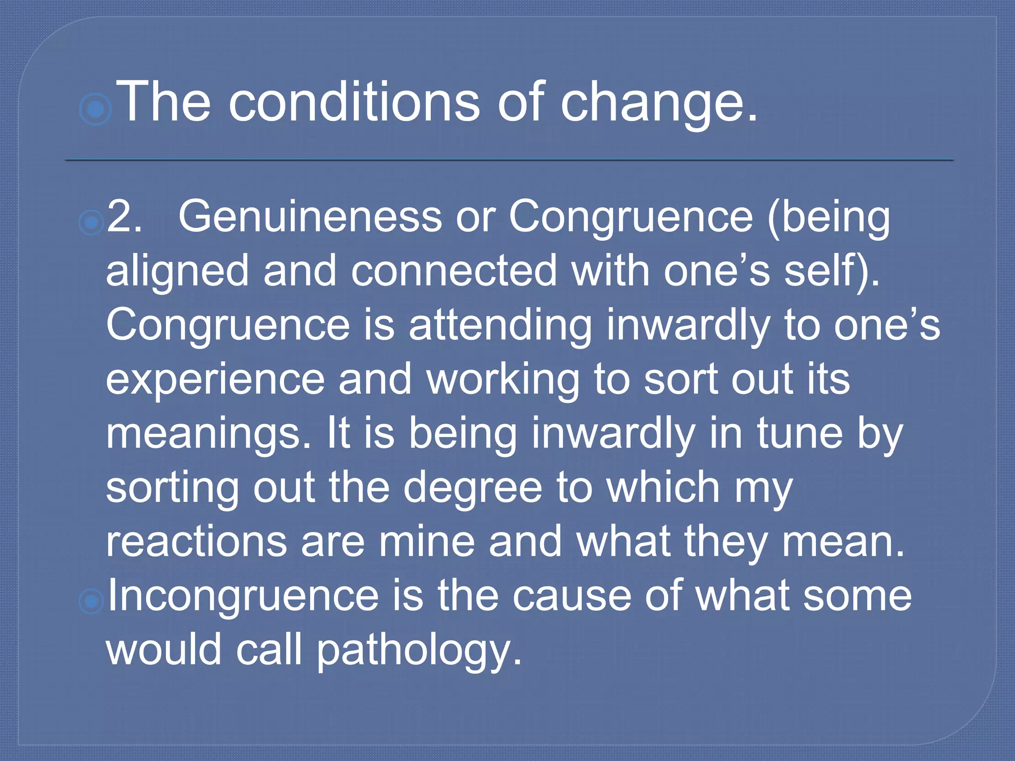⦿The conditions of change.
⦿2. Genuineness or Congruence (being
aligned and connected with one’s self).
Congruence is attending inwardly to one’s
experience and working to sort out its
meanings. It is being inwardly in tune by
sorting out the degree to which my
reactions are mine and what they mean.
⦿Incongruence is the cause of what some
would call pathology.
 