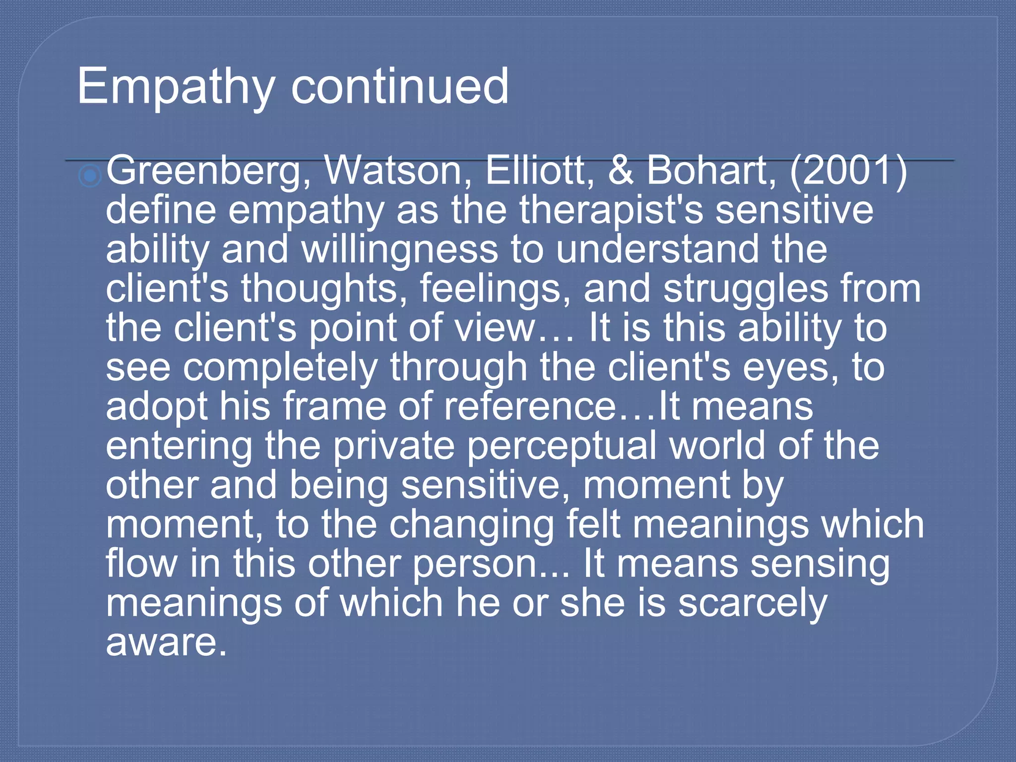 Empathy continued
⦿Greenberg, Watson, Elliott, & Bohart, (2001)
define empathy as the therapist's sensitive
ability and willingness to understand the
client's thoughts, feelings, and struggles from
the client's point of view… It is this ability to
see completely through the client's eyes, to
adopt his frame of reference…It means
entering the private perceptual world of the
other and being sensitive, moment by
moment, to the changing felt meanings which
flow in this other person... It means sensing
meanings of which he or she is scarcely
aware.
 