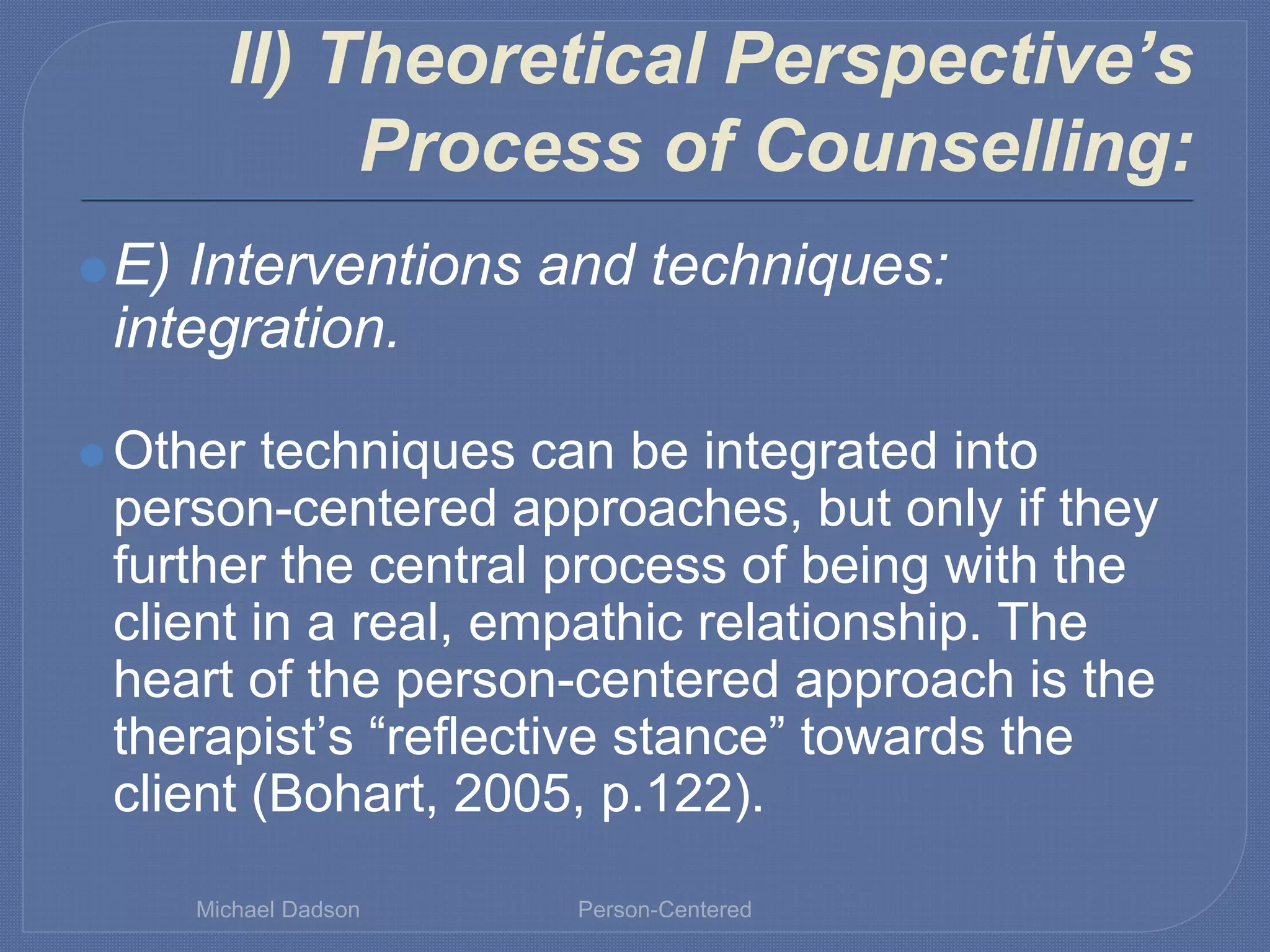 II) Theoretical Perspective’s
Process of Counselling:
⚫E) Interventions and techniques:
integration.
⚫ Other techniques can be integrated into
person-centered approaches, but only if they
further the central process of being with the
client in a real, empathic relationship. The
heart of the person-centered approach is the
therapist’s “reflective stance” towards the
client (Bohart, 2005, p.122).
Michael Dadson Person-Centered
 