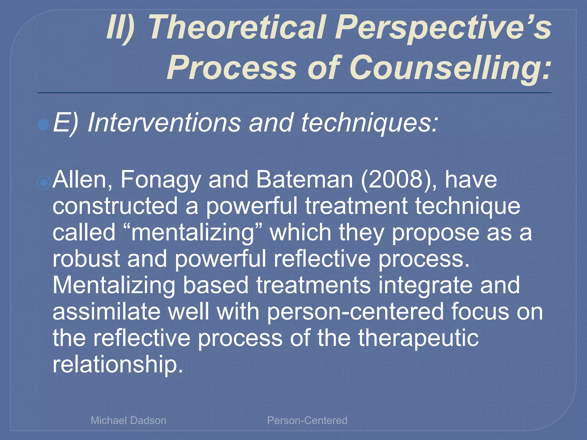 II) Theoretical Perspective’s
Process of Counselling:
⚫E) Interventions and techniques:
⦿Allen, Fonagy and Bateman (2008), have
constructed a powerful treatment technique
called “mentalizing” which they propose as a
robust and powerful reflective process.
Mentalizing based treatments integrate and
assimilate well with person-centered focus on
the reflective process of the therapeutic
relationship.
Michael Dadson Person-Centered
 