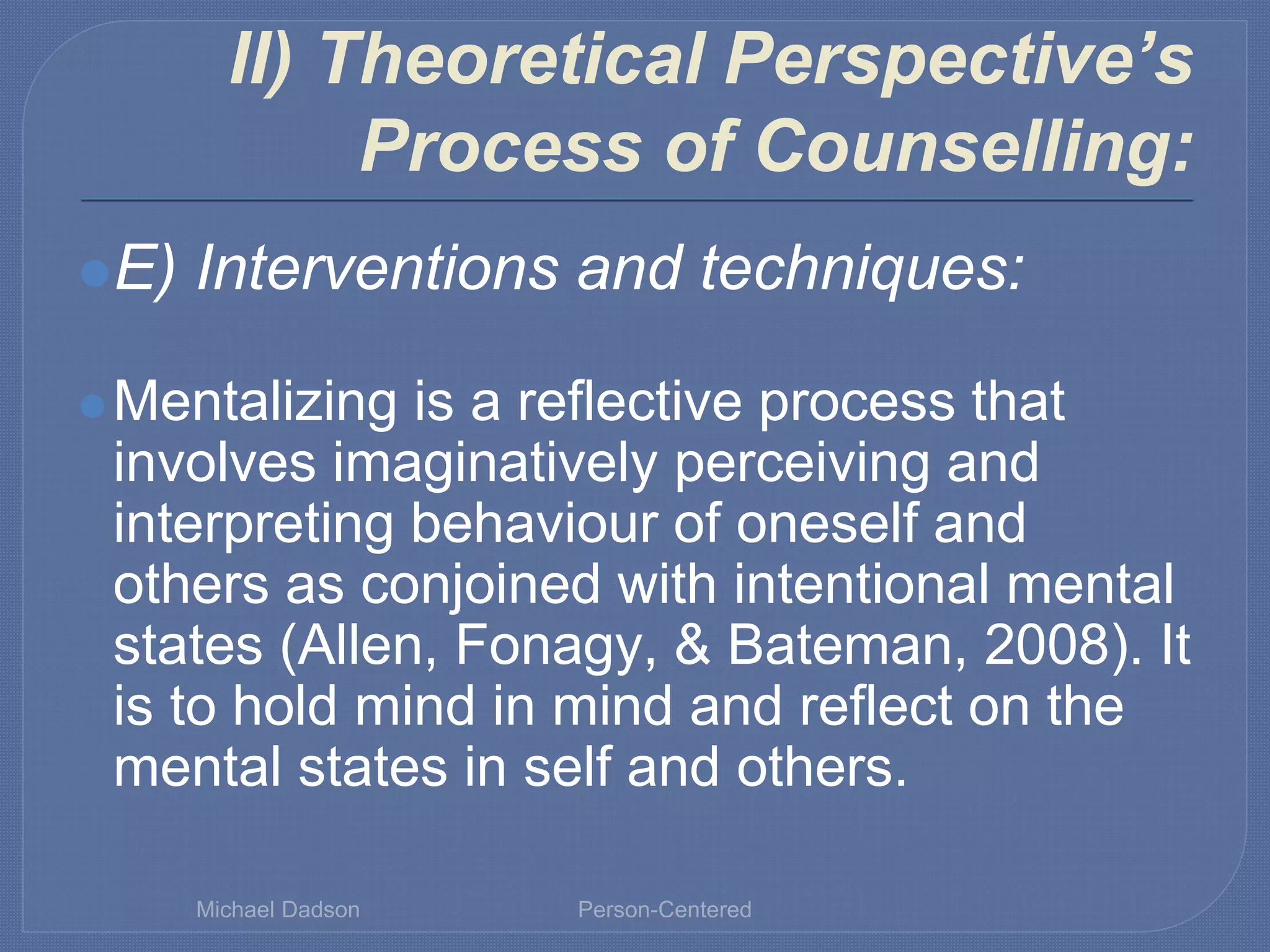 II) Theoretical Perspective’s
Process of Counselling:
⚫E) Interventions and techniques:
⚫Mentalizing is a reflective process that
involves imaginatively perceiving and
interpreting behaviour of oneself and
others as conjoined with intentional mental
states (Allen, Fonagy, & Bateman, 2008). It
is to hold mind in mind and reflect on the
mental states in self and others.
Michael Dadson Person-Centered
 