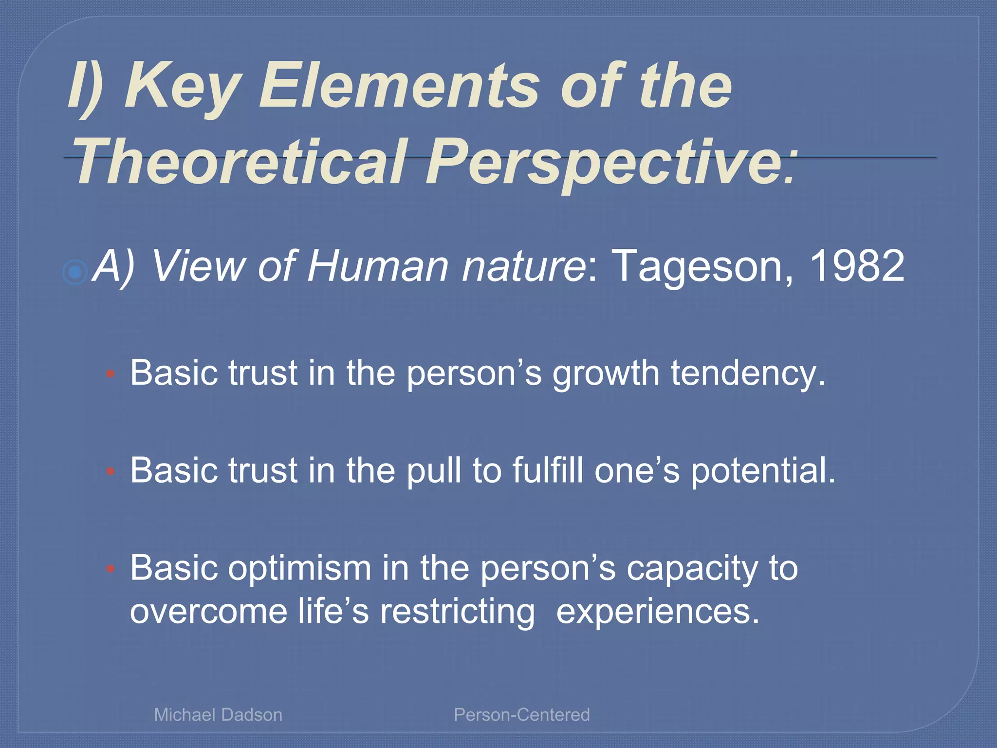 I) Key Elements of the
Theoretical Perspective:
⦿A) View of Human nature: Tageson, 1982
• Basic trust in the person’s growth tendency.
• Basic trust in the pull to fulfill one’s potential.
• Basic optimism in the person’s capacity to
overcome life’s restricting experiences.
Michael Dadson Person-Centered
 