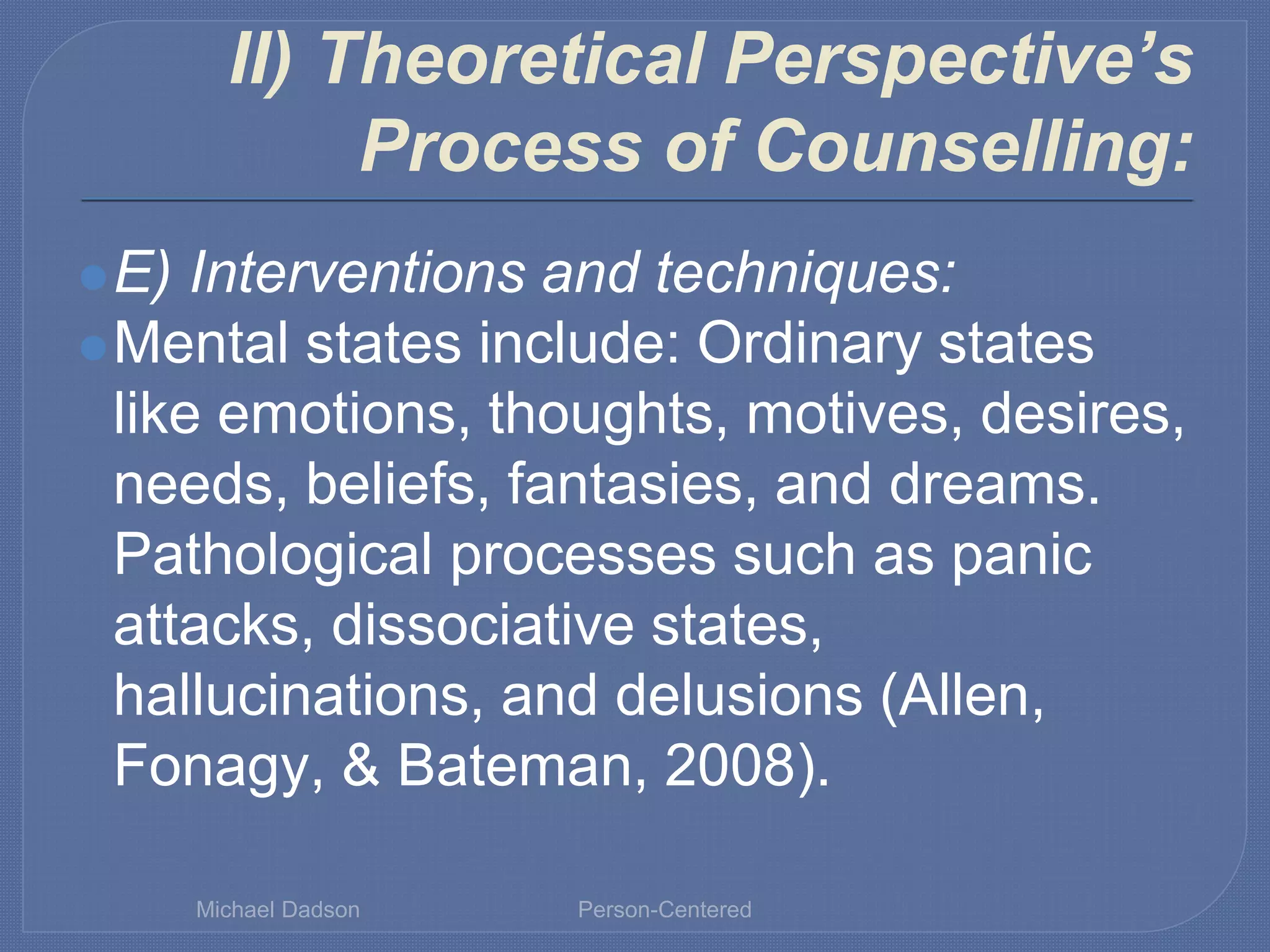 II) Theoretical Perspective’s
Process of Counselling:
⚫E) Interventions and techniques:
⚫Mental states include: Ordinary states
like emotions, thoughts, motives, desires,
needs, beliefs, fantasies, and dreams.
Pathological processes such as panic
attacks, dissociative states,
hallucinations, and delusions (Allen,
Fonagy, & Bateman, 2008).
Michael Dadson Person-Centered
 